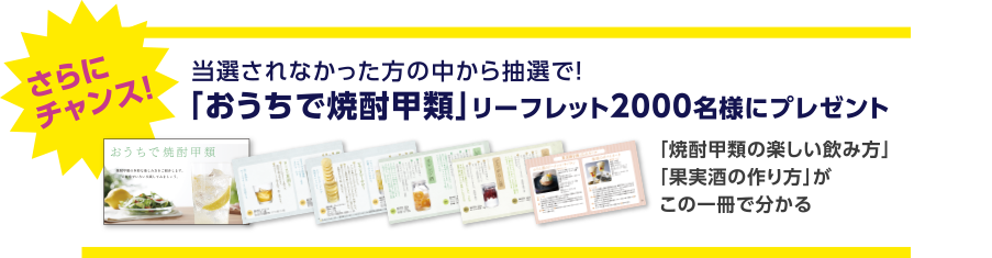 さらにチャンス！当選されなかった方の中から抽選で！「おうちで焼酎甲類」リーフレット2000名様にプレゼント