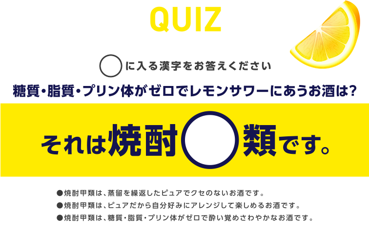 Quiz ○に入る漢字をお答えください 糖質・脂質・プリン体がゼロでレモンサワーにあうお酒は？ それは焼酎○類です。 ●焼酎甲類は、蒸留を繰返したピュアでクセのないお酒です。●焼酎甲類は、ピュアだから自分好みにアレンジして楽しめるお酒です。●焼酎甲類は、糖質・脂質・プリン体がゼロで酔い覚めさわやかなお酒です。