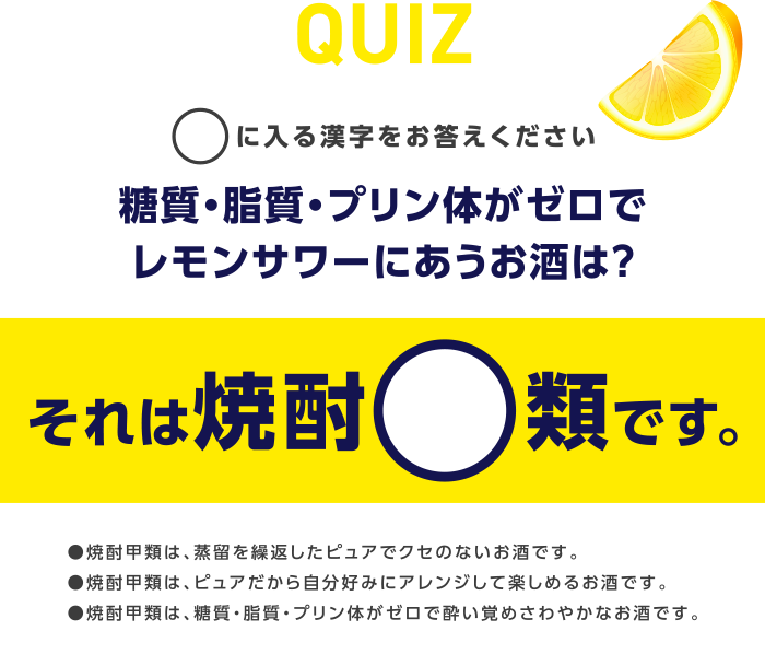 Quiz ○に入る漢字をお答えください 糖質・脂質・プリン体がゼロでレモンサワーにあうお酒は？ それは焼酎○類です。 ●焼酎甲類は、蒸留を繰返したピュアでクセのないお酒です。●焼酎甲類は、ピュアだから自分好みにアレンジして楽しめるお酒です。●焼酎甲類は、糖質・脂質・プリン体がゼロで酔い覚めさわやかなお酒です。